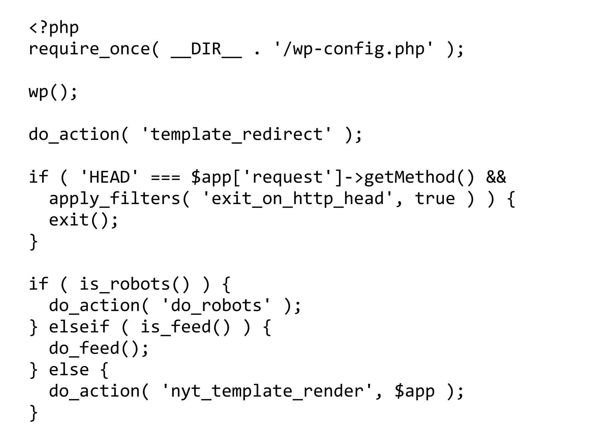 <?php	
require_once(	__DIR__	.	'/wp-config.php'	);	
wp();	
do_action(	'template_redirect'	);	
if	(	'HEAD'	===	$app['request']->getMethod()	&&	
		apply_filters(	'exit_on_http_head',	true	)	)	{	
		exit();	
}	
if	(	is_robots()	)	{	
		do_action(	'do_robots'	);	
}	elseif	(	is_feed()	)	{	
		do_feed();	
}	else	{	
		do_action(	'nyt_template_render',	$app	);	
}	
 