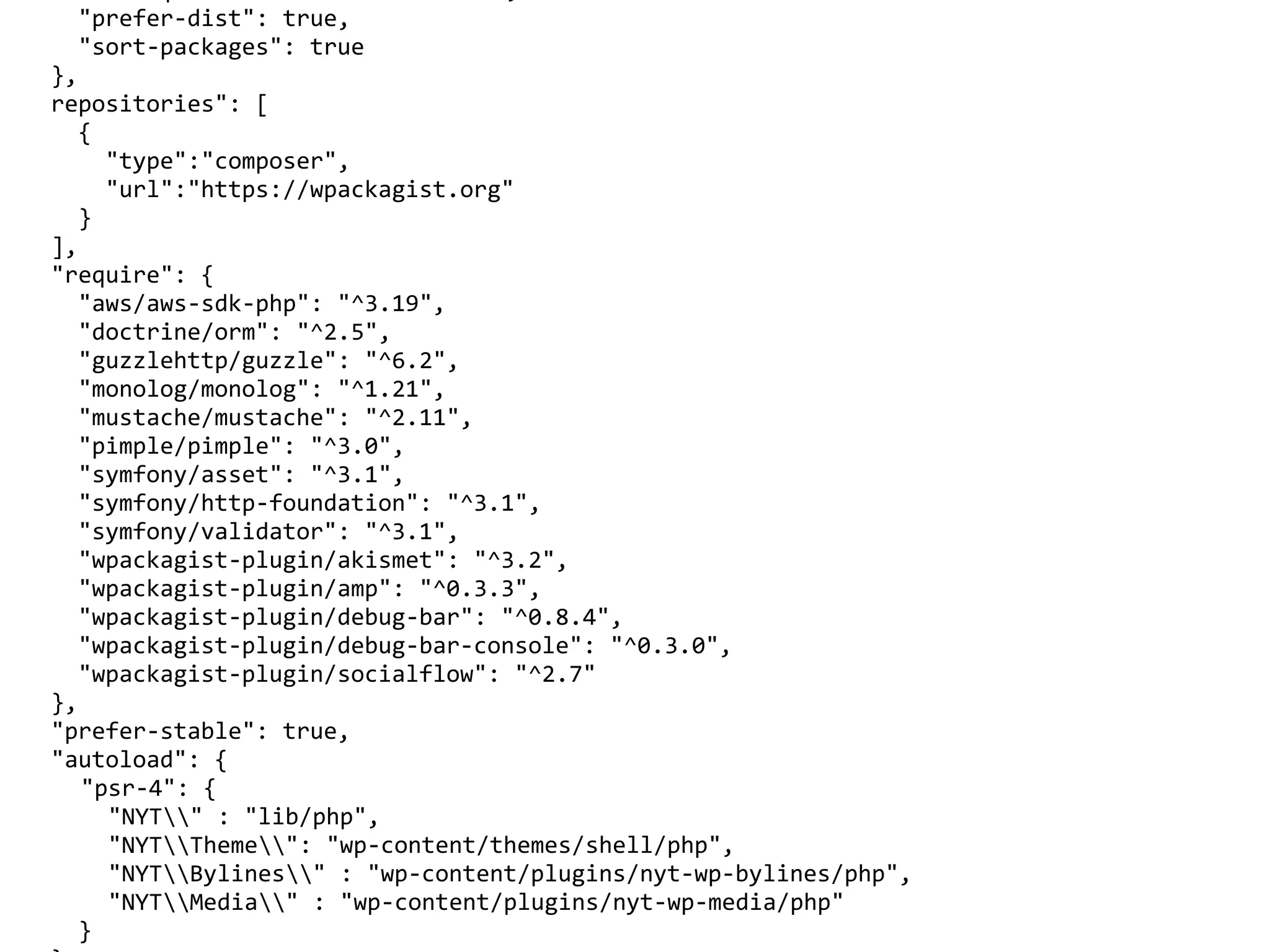 "prefer-dist":	true,	
				"sort-packages":	true	
		},	
		repositories":	[	
				{	
						"type":"composer",	
						"url":"https://wpackagist.org"	
				}	
		],	
		"require":	{	
				"aws/aws-sdk-php":	"^3.19",	
				"doctrine/orm":	"^2.5",	
				"guzzlehttp/guzzle":	"^6.2",	
				"monolog/monolog":	"^1.21",	
				"mustache/mustache":	"^2.11",	
				"pimple/pimple":	"^3.0",	
				"symfony/asset":	"^3.1",	
				"symfony/http-foundation":	"^3.1",	
				"symfony/validator":	"^3.1",	
				"wpackagist-plugin/akismet":	"^3.2",	
				"wpackagist-plugin/amp":	"^0.3.3",	
				"wpackagist-plugin/debug-bar":	"^0.8.4",	
				"wpackagist-plugin/debug-bar-console":	"^0.3.0",	
				"wpackagist-plugin/socialflow":	"^2.7"	
		},	
		"prefer-stable":	true,	
		"autoload":	{	
	 "psr-4":	{	
	 		"NYT"	:	"lib/php",	
	 		"NYTTheme":	"wp-content/themes/shell/php",	
	 		"NYTBylines"	:	"wp-content/plugins/nyt-wp-bylines/php",	
	 		"NYTMedia"	:	"wp-content/plugins/nyt-wp-media/php"	
				}	
 