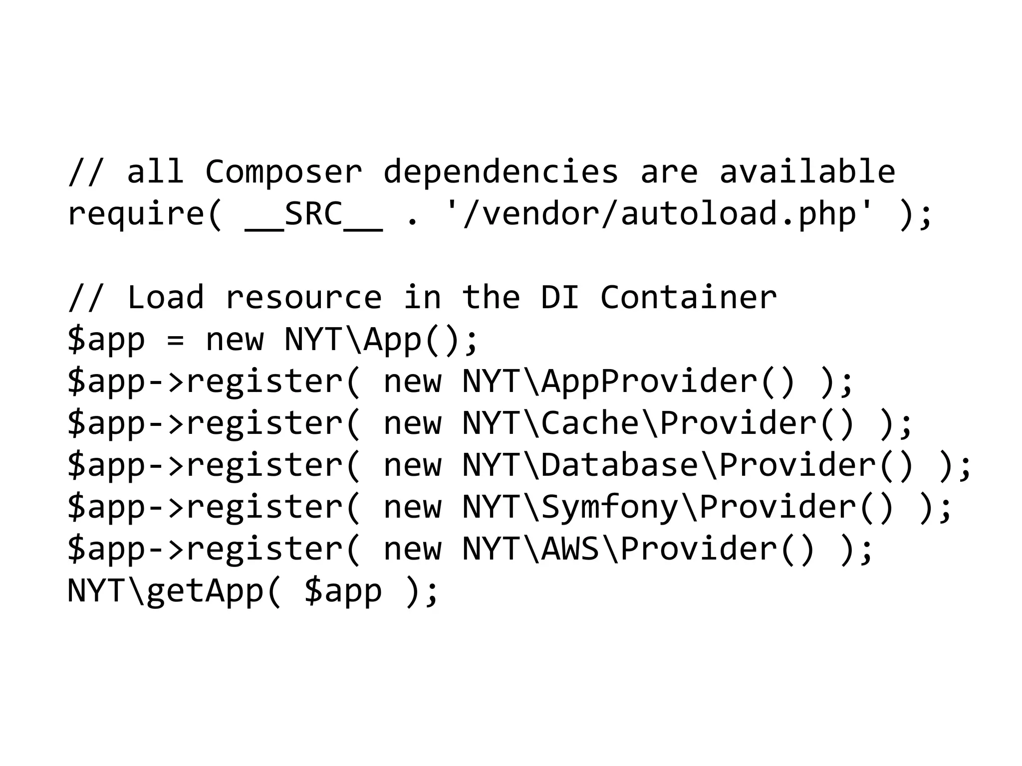 //	all	Composer	dependencies	are	available	
require(	__SRC__	.	'/vendor/autoload.php'	);	
//	Load	resource	in	the	DI	Container	
$app	=	new	NYTApp();	
$app->register(	new	NYTAppProvider()	);	
$app->register(	new	NYTCacheProvider()	);	
$app->register(	new	NYTDatabaseProvider()	);	
$app->register(	new	NYTSymfonyProvider()	);	
$app->register(	new	NYTAWSProvider()	);	
NYTgetApp(	$app	);
 