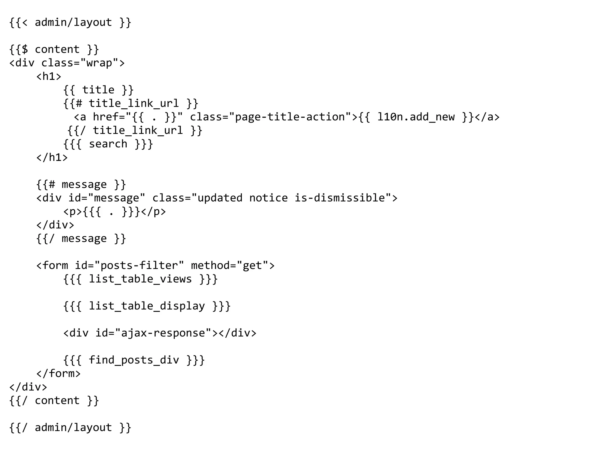 {{<	admin/layout	}}	
{{$	content	}}	
<div	class="wrap">	
	 <h1>	
	 	 {{	title	}}	
	 	 {{#	title_link_url	}}	
										<a	href="{{	.	}}"	class="page-title-action">{{	l10n.add_new	}}</a>	
									{{/	title_link_url	}}	
	 	 {{{	search	}}}	
	 </h1>	
	 {{#	message	}}	
	 <div	id="message"	class="updated	notice	is-dismissible">	
	 	 <p>{{{	.	}}}</p>	
	 </div>	
	 {{/	message	}}	
	 <form	id="posts-filter"	method="get">	
	 	 {{{	list_table_views	}}}	
	 	 {{{	list_table_display	}}}	
	 	 <div	id="ajax-response"></div>	
	 	 {{{	find_posts_div	}}}	
	 </form>	
</div>	
{{/	content	}}	
{{/	admin/layout	}}
 