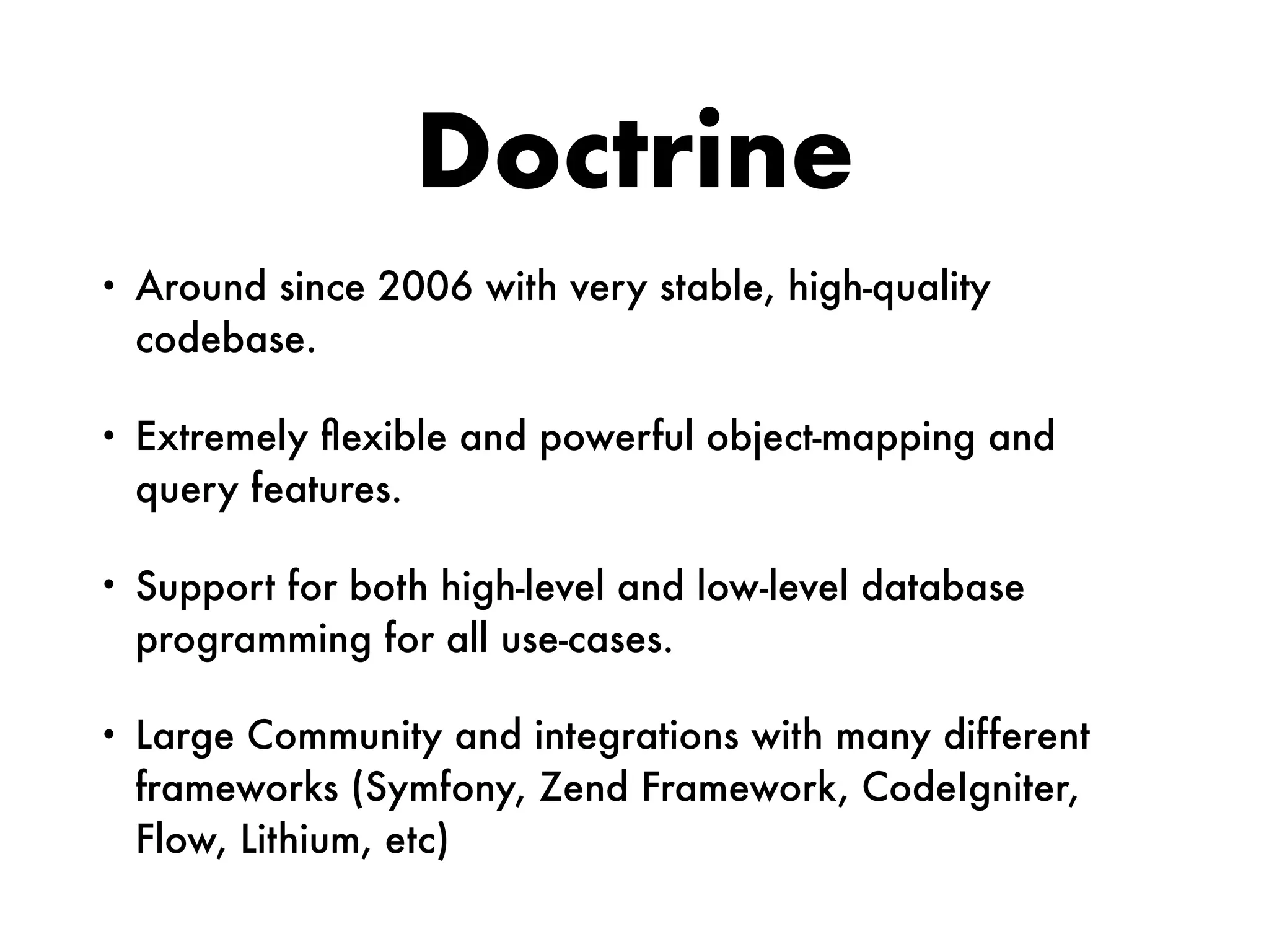 Doctrine
• Around since 2006 with very stable, high-quality
codebase.
• Extremely ﬂexible and powerful object-mapping and
query features.
• Support for both high-level and low-level database
programming for all use-cases.
• Large Community and integrations with many different
frameworks (Symfony, Zend Framework, CodeIgniter,
Flow, Lithium, etc)
 