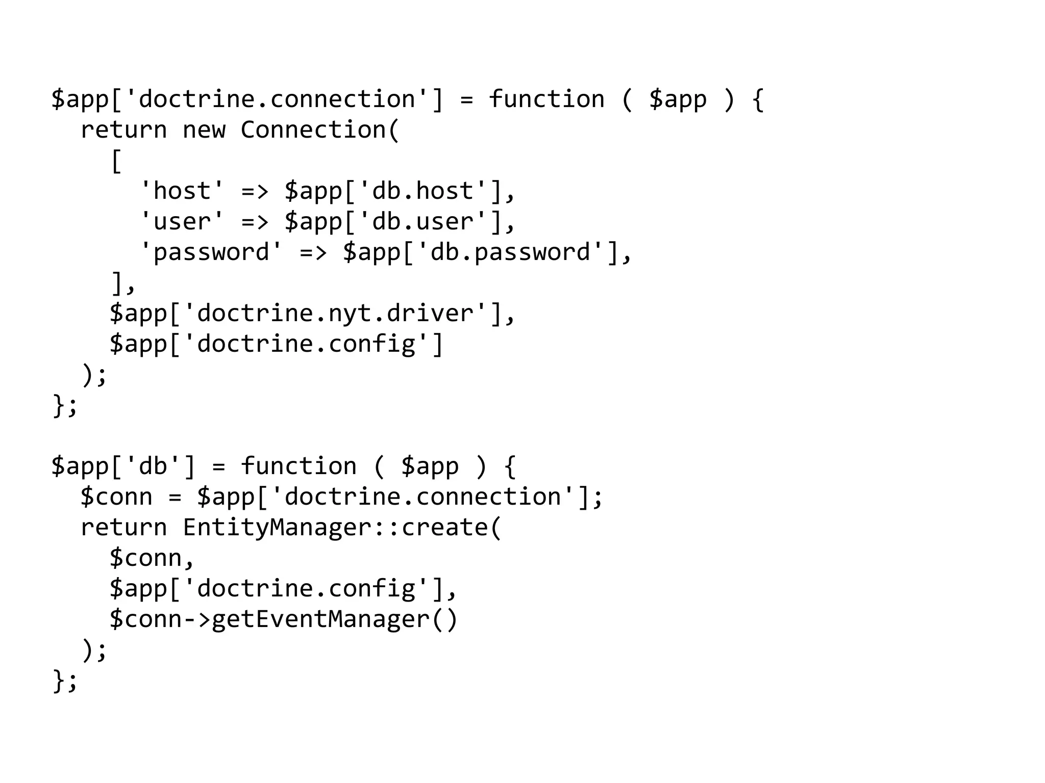$app['doctrine.connection']	=	function	(	$app	)	{	
		return	new	Connection(	
				[	
						'host'	=>	$app['db.host'],	
						'user'	=>	$app['db.user'],	
						'password'	=>	$app['db.password'],	
				],	
				$app['doctrine.nyt.driver'],	
				$app['doctrine.config']	
		);	
};	
$app['db']	=	function	(	$app	)	{	
		$conn	=	$app['doctrine.connection'];	
		return	EntityManager::create(		
				$conn,		
				$app['doctrine.config'],		
				$conn->getEventManager()		
		);	
};
 