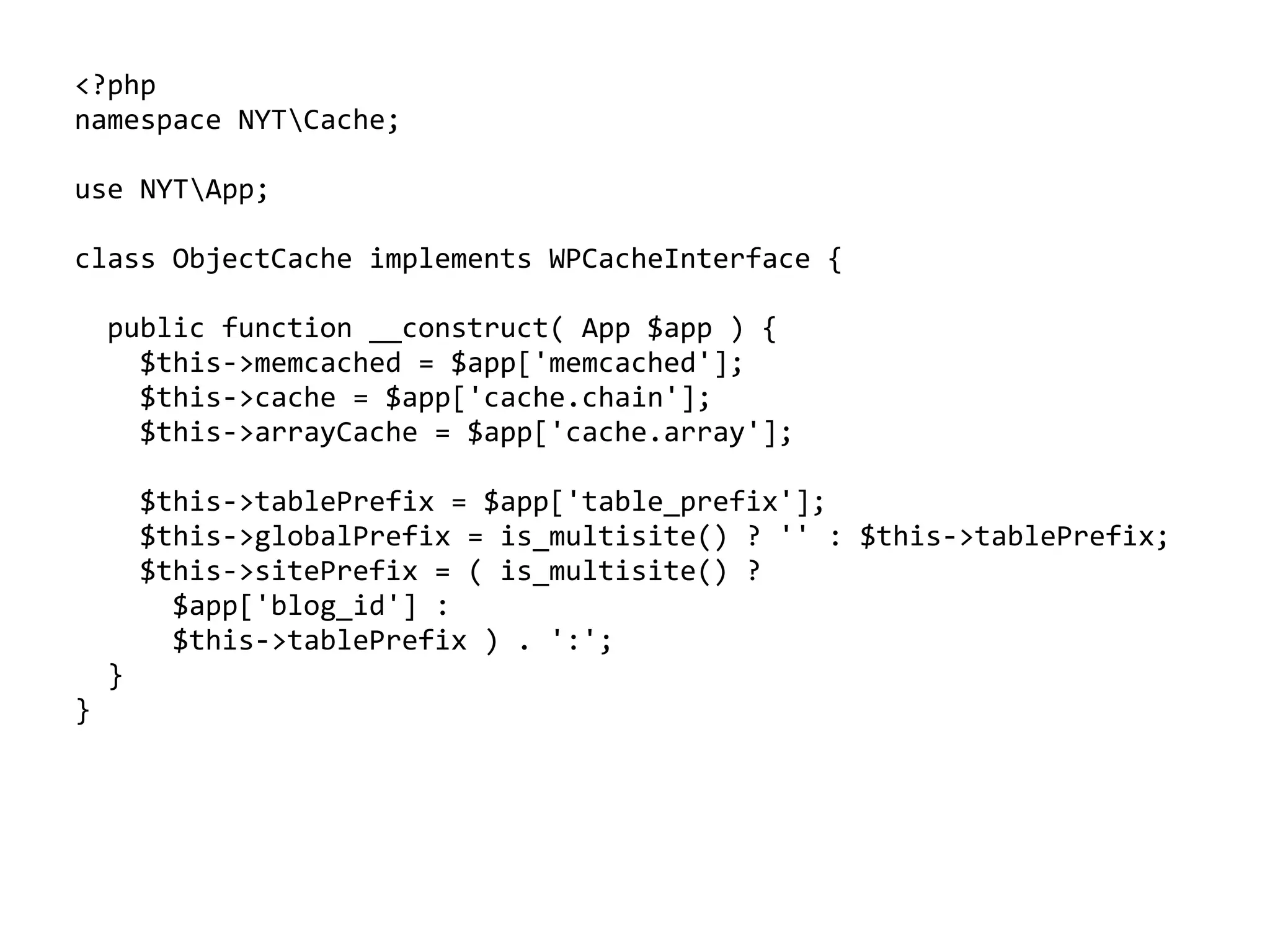 <?php	
namespace	NYTCache;	
use	NYTApp;	
class	ObjectCache	implements	WPCacheInterface	{	
		public	function	__construct(	App	$app	)	{	
				$this->memcached	=	$app['memcached'];	
				$this->cache	=	$app['cache.chain'];	
				$this->arrayCache	=	$app['cache.array'];	
				$this->tablePrefix	=	$app['table_prefix'];	
				$this->globalPrefix	=	is_multisite()	?	''	:	$this->tablePrefix;	
				$this->sitePrefix	=	(	is_multisite()	?		
						$app['blog_id']	:		
						$this->tablePrefix	)	.	':';	
		}	
}
 