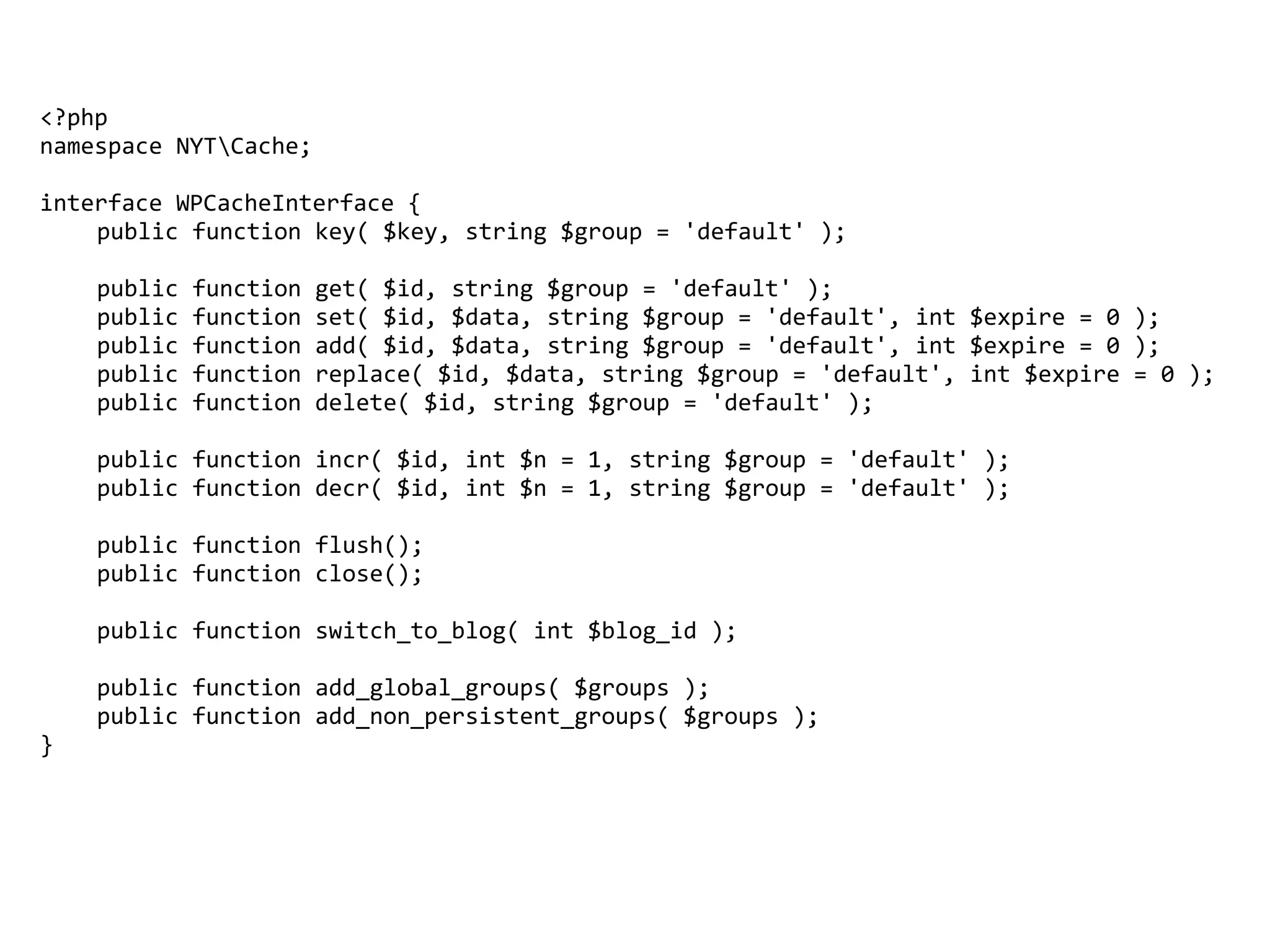 <?php	
namespace	NYTCache;	
interface	WPCacheInterface	{	
	 public	function	key(	$key,	string	$group	=	'default'	);	
	 public	function	get(	$id,	string	$group	=	'default'	);	
	 public	function	set(	$id,	$data,	string	$group	=	'default',	int	$expire	=	0	);	
	 public	function	add(	$id,	$data,	string	$group	=	'default',	int	$expire	=	0	);	
	 public	function	replace(	$id,	$data,	string	$group	=	'default',	int	$expire	=	0	);	
	 public	function	delete(	$id,	string	$group	=	'default'	);	
	 public	function	incr(	$id,	int	$n	=	1,	string	$group	=	'default'	);	
	 public	function	decr(	$id,	int	$n	=	1,	string	$group	=	'default'	);	
	 public	function	flush();	
	 public	function	close();	
	 public	function	switch_to_blog(	int	$blog_id	);	
	 public	function	add_global_groups(	$groups	);	
	 public	function	add_non_persistent_groups(	$groups	);	
}	
 