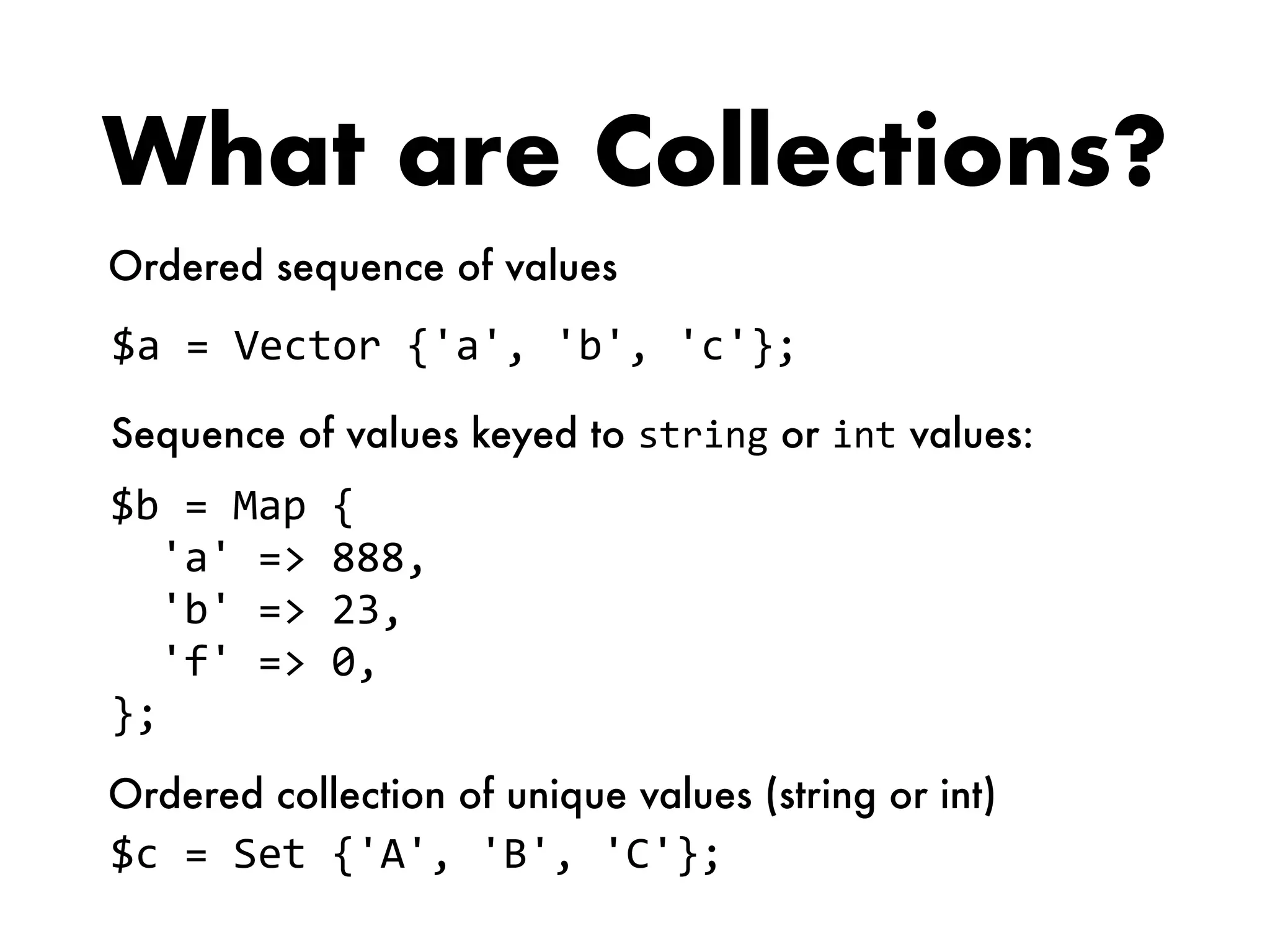 What are Collections?
$a	=	Vector	{'a',	'b',	'c'};
$b	=	Map	{	
		'a'	=>	888,		
		'b'	=>	23,		
		'f'	=>	0,	
};
$c	=	Set	{'A',	'B',	'C'};
Ordered sequence of values
Sequence of values keyed to string or int values:
Ordered collection of unique values (string or int)
 