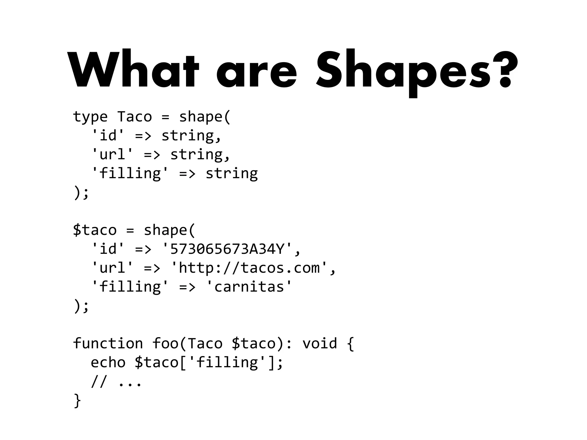 What are Shapes?
type	Taco	=	shape(	
		'id'	=>	string,		
		'url'	=>	string,		
		'filling'	=>	string	
);	
$taco	=	shape(	
		'id'	=>	'573065673A34Y',		
		'url'	=>	'http://tacos.com',		
		'filling'	=>	'carnitas'	
);	
function	foo(Taco	$taco):	void	{	
		echo	$taco['filling'];	
		//	...	
}
 