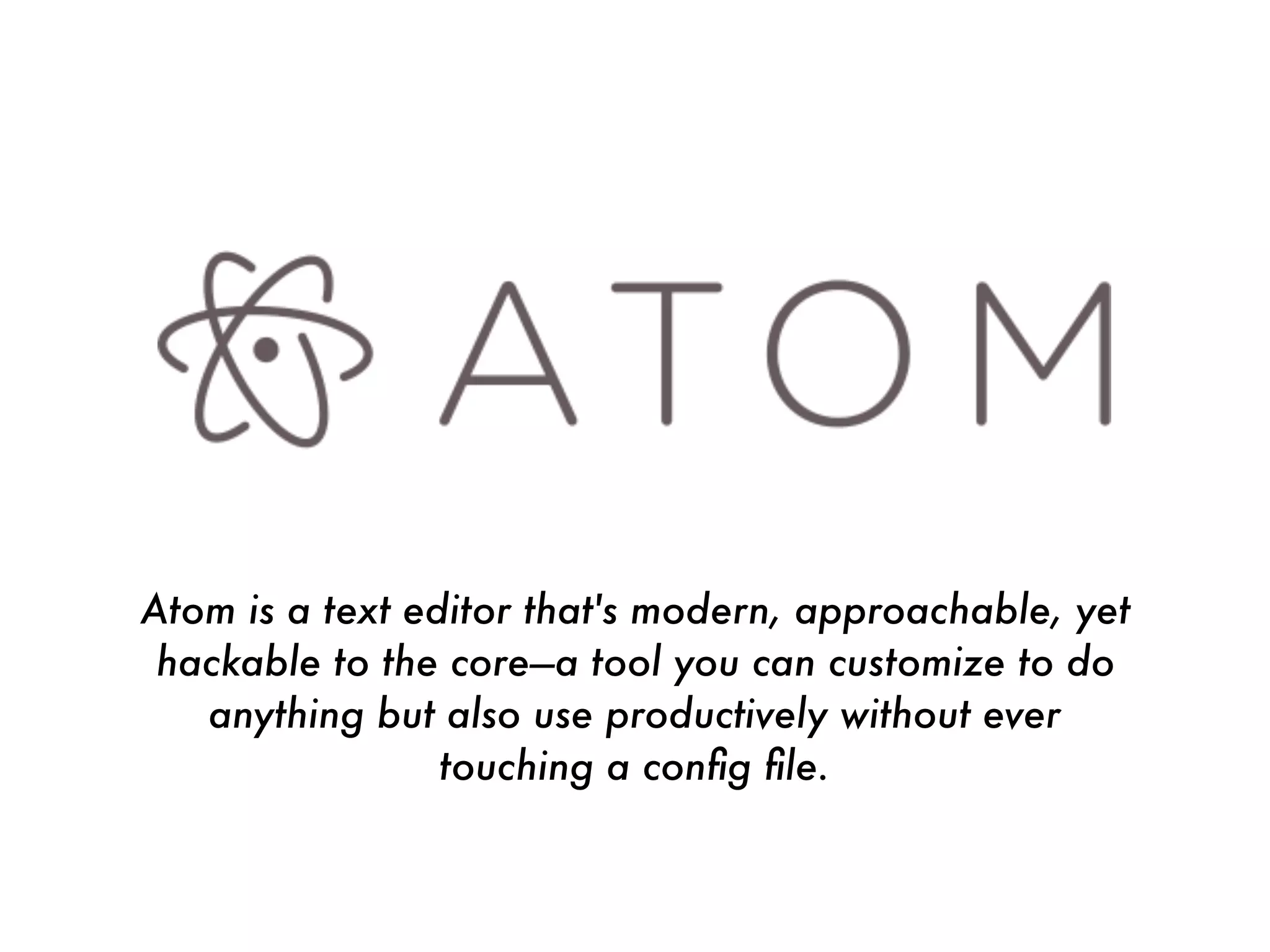 Atom is a text editor that's modern, approachable, yet
hackable to the core—a tool you can customize to do
anything but also use productively without ever
touching a conﬁg ﬁle.
 