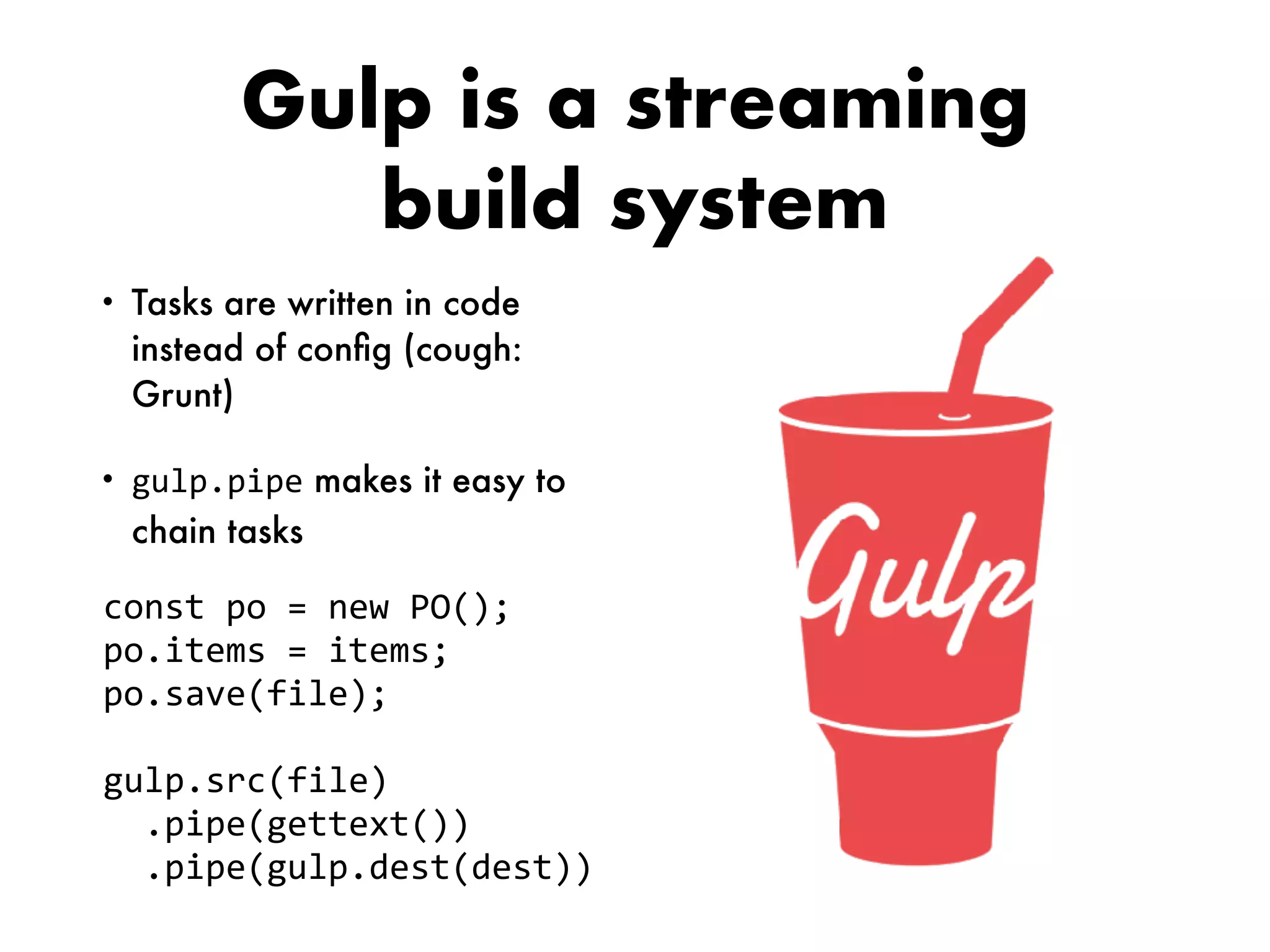 Gulp is a streaming
build system
• Tasks are written in code
instead of conﬁg (cough:
Grunt)
• gulp.pipe makes it easy to
chain tasks
const	po	=	new	PO();	
po.items	=	items;	
po.save(file);	
gulp.src(file)	
		.pipe(gettext())	
		.pipe(gulp.dest(dest))
 