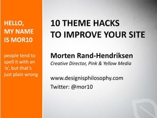10 THEME HACKS  TO IMPROVE YOUR SITE Morten Rand-Hendriksen Creative Director, Pink & Yellow Media www.designisphilosophy.com Twitter: @mor10 HELLO,MY NAME IS MOR10people tend to spell it with an ‘o’, but that’s just plain wrong 