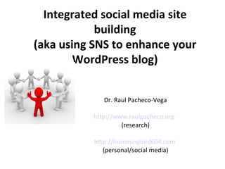 Integrated social media site building (aka using SNS to enhance your WordPress blog) Dr. Raul Pacheco-Vega http://www.raulpacheco.org   (research) http://hummingbird604.com   (personal/social media) 