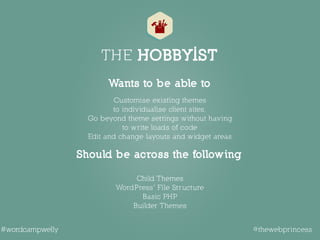 THE HOBBYIST
 
Child Themes  
WordPress’ File Structure 
Basic PHP 
Builder Themes 
Customise existing themes  
to individualise client sites.  
Go beyond theme settings without having 
to write loads of code 
Edit and change layouts and widget areas 
Should be across the following
Wants to be able to
@thewebprincess#wordcampwelly
 
