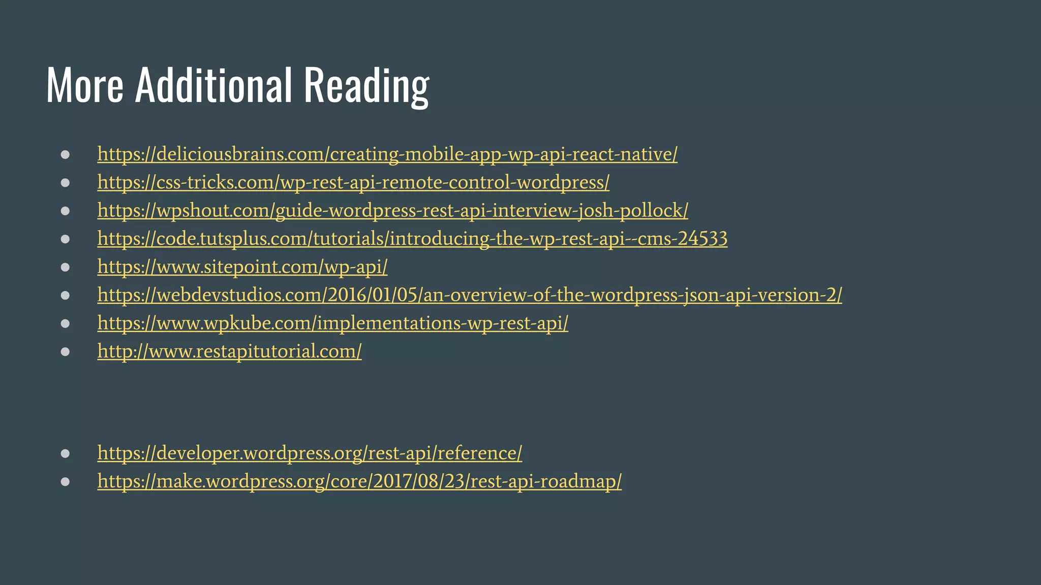 More Additional Reading
● https://deliciousbrains.com/creating-mobile-app-wp-api-react-native/
● https://css-tricks.com/wp-rest-api-remote-control-wordpress/
● https://wpshout.com/guide-wordpress-rest-api-interview-josh-pollock/
● https://code.tutsplus.com/tutorials/introducing-the-wp-rest-api--cms-24533
● https://www.sitepoint.com/wp-api/
● https://webdevstudios.com/2016/01/05/an-overview-of-the-wordpress-json-api-version-2/
● https://www.wpkube.com/implementations-wp-rest-api/
● http://www.restapitutorial.com/
● https://developer.wordpress.org/rest-api/reference/
● https://make.wordpress.org/core/2017/08/23/rest-api-roadmap/
 