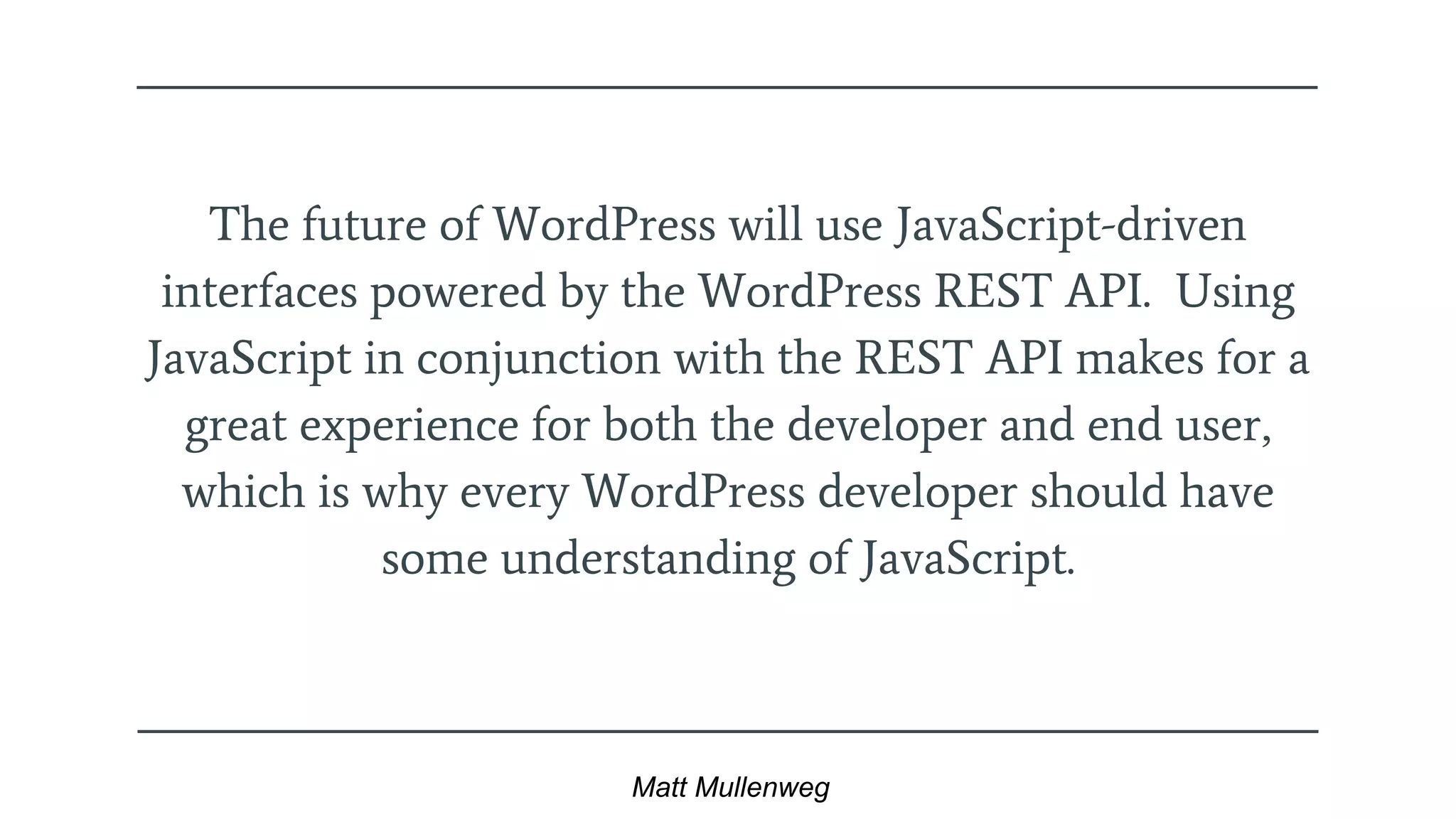The future of WordPress will use JavaScript-driven
interfaces powered by the WordPress REST API. Using
JavaScript in conjunction with the REST API makes for a
great experience for both the developer and end user,
which is why every WordPress developer should have
some understanding of JavaScript.
Matt Mullenweg
 