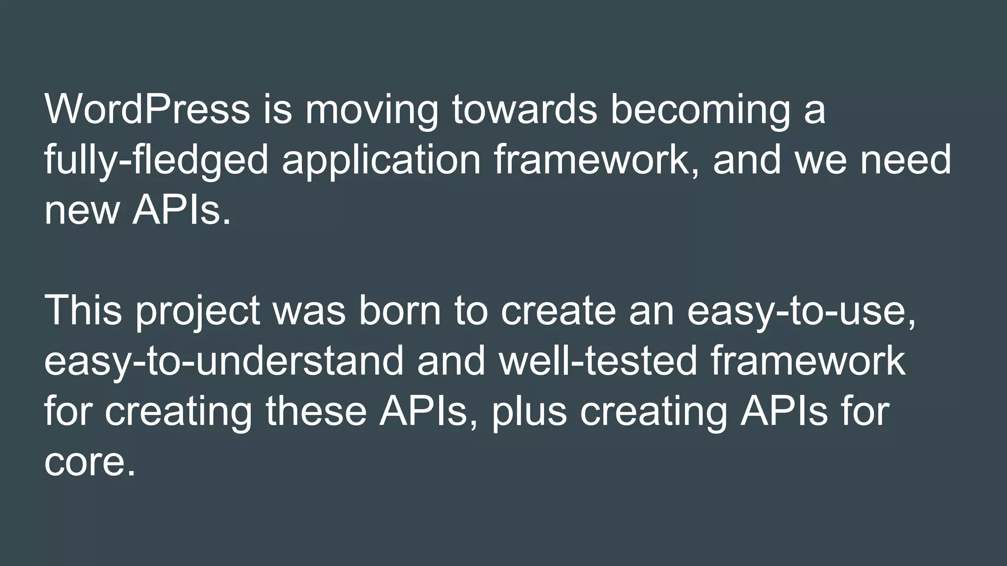 WordPress is moving towards becoming a
fully-fledged application framework, and we need
new APIs.
This project was born to create an easy-to-use,
easy-to-understand and well-tested framework
for creating these APIs, plus creating APIs for
core.
 