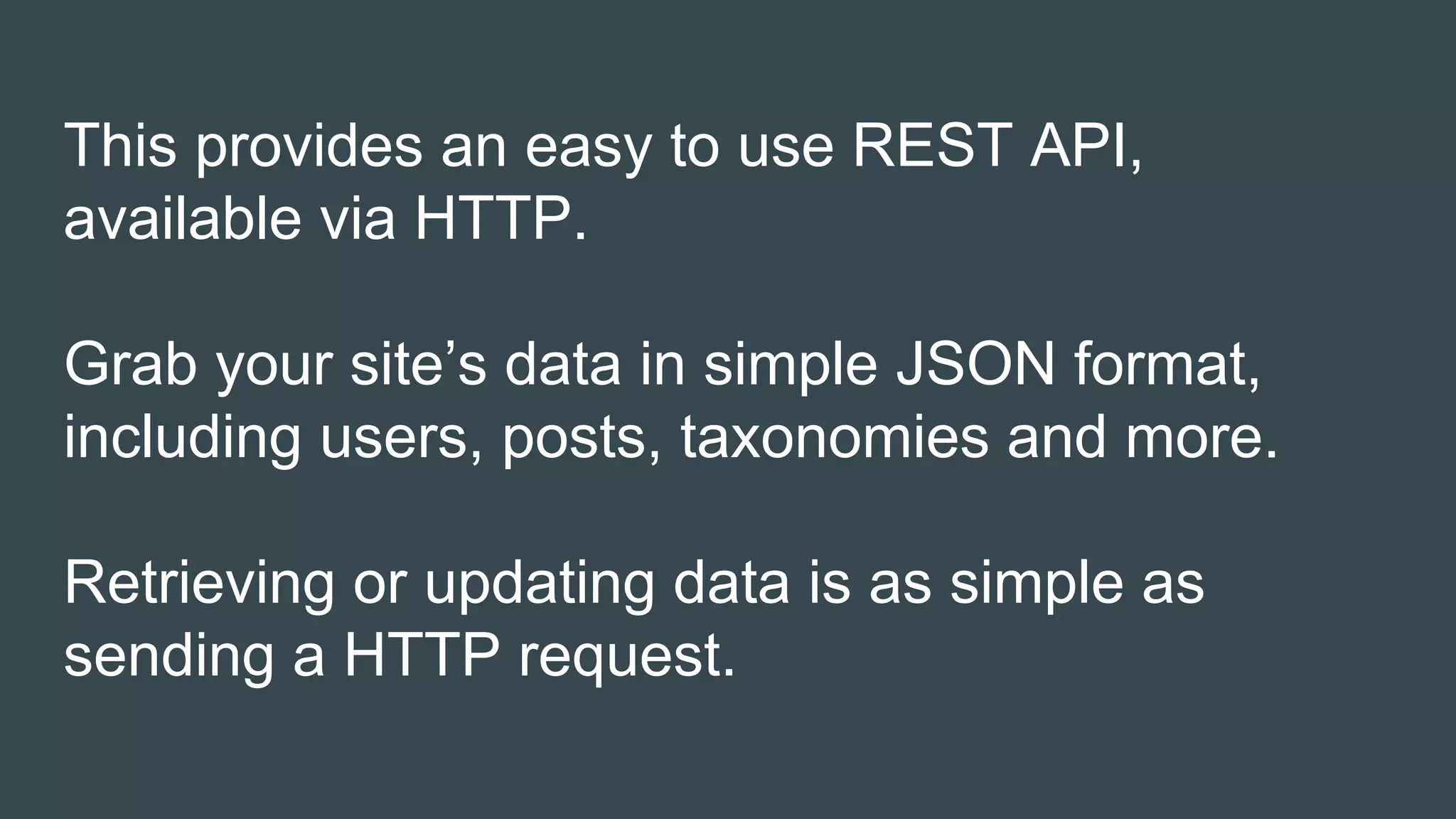 This provides an easy to use REST API,
available via HTTP.
Grab your site’s data in simple JSON format,
including users, posts, taxonomies and more.
Retrieving or updating data is as simple as
sending a HTTP request.
 