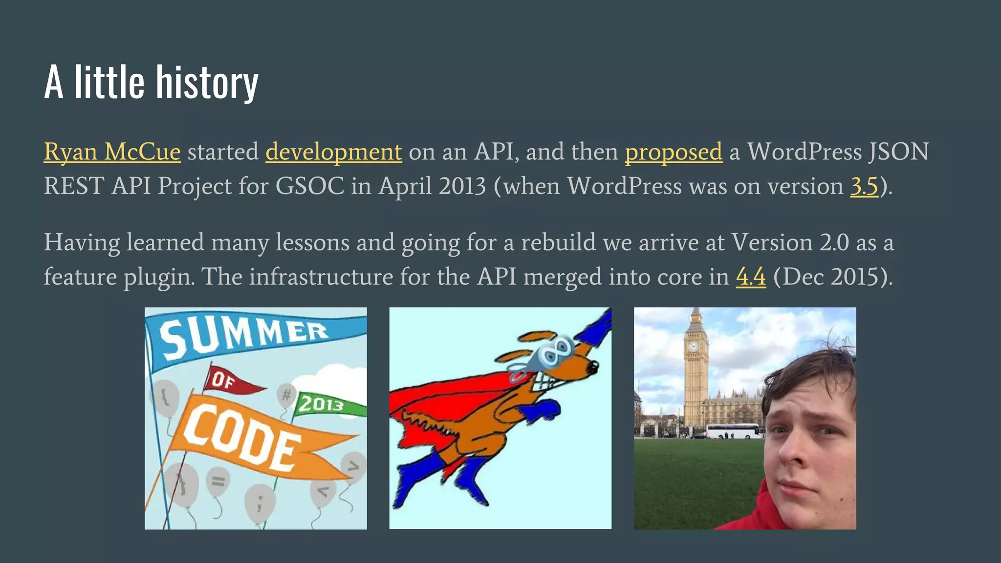 A little history
Ryan McCue started development on an API, and then proposed a WordPress JSON
REST API Project for GSOC in April 2013 (when WordPress was on version 3.5).
Having learned many lessons and going for a rebuild we arrive at Version 2.0 as a
feature plugin. The infrastructure for the API merged into core in 4.4 (Dec 2015).
 