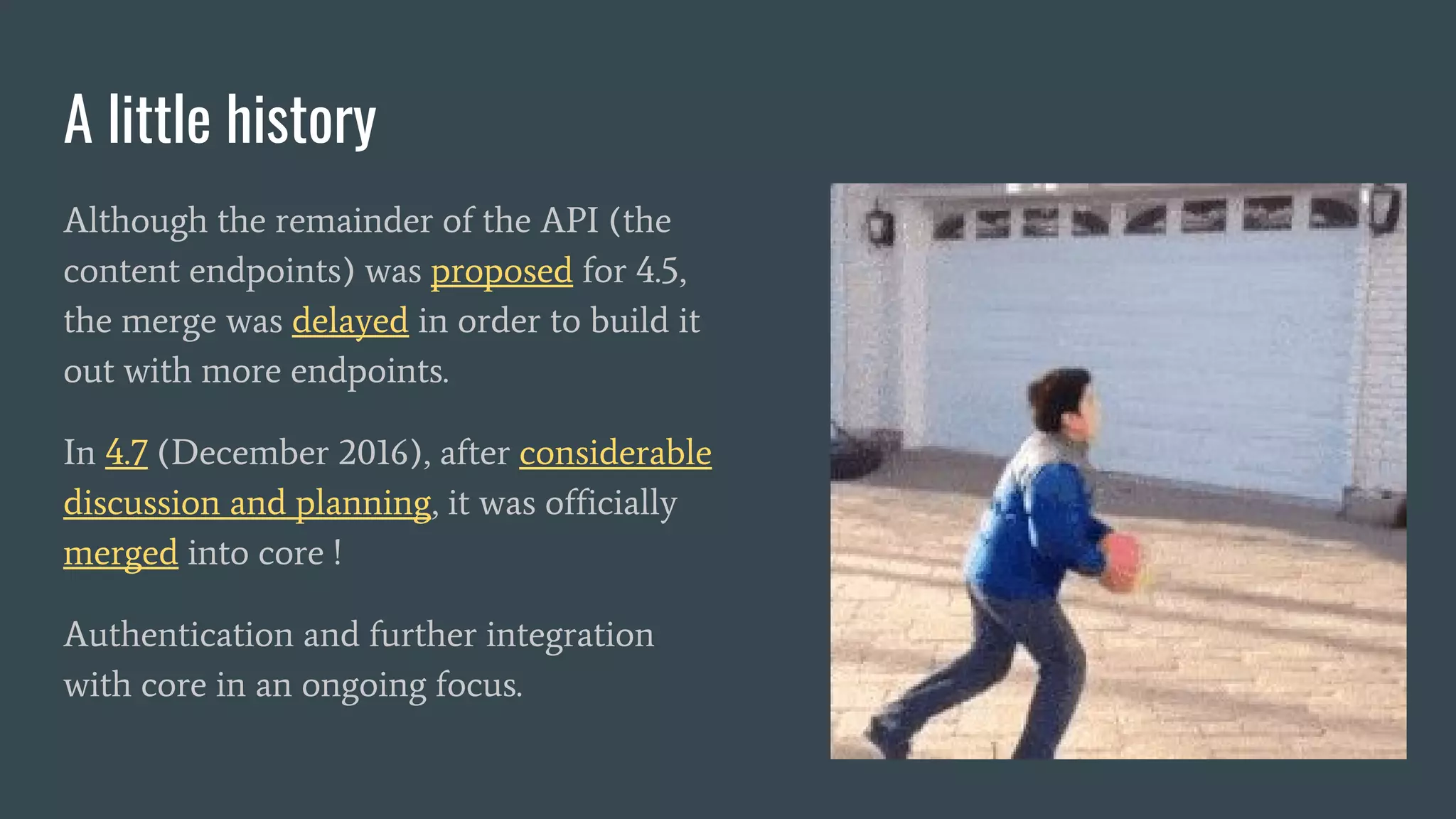 Although the remainder of the API (the
content endpoints) was proposed for 4.5,
the merge was delayed in order to build it
out with more endpoints.
In 4.7 (December 2016), after considerable
discussion and planning, it was officially
merged into core !
Authentication and further integration
with core in an ongoing focus.
A little history
 