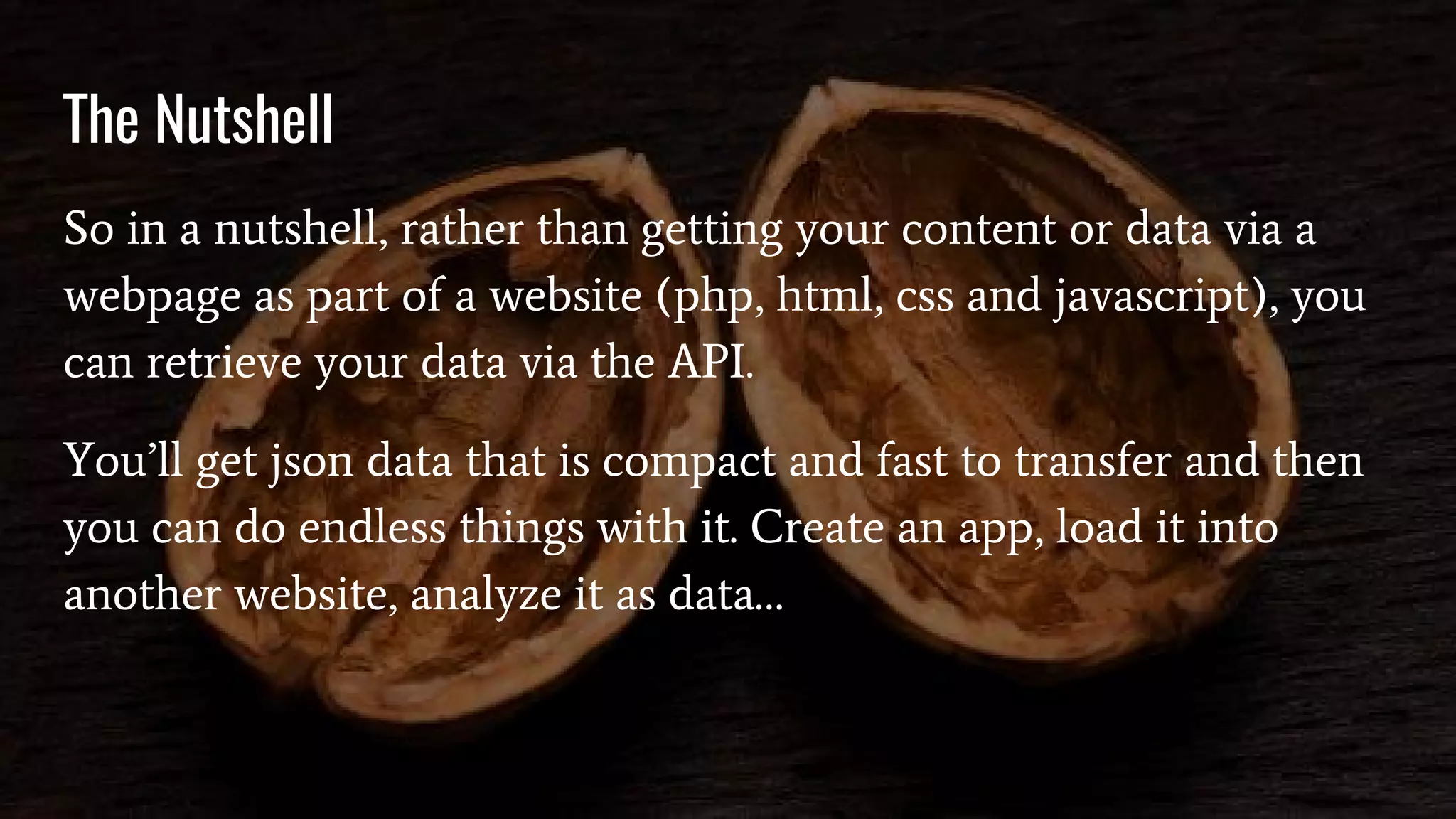 The Nutshell
So in a nutshell, rather than getting your content or data via a
webpage as part of a website (php, html, css and javascript), you
can retrieve your data via the API.
You’ll get json data that is compact and fast to transfer and then
you can do endless things with it. Create an app, load it into
another website, analyze it as data…
 