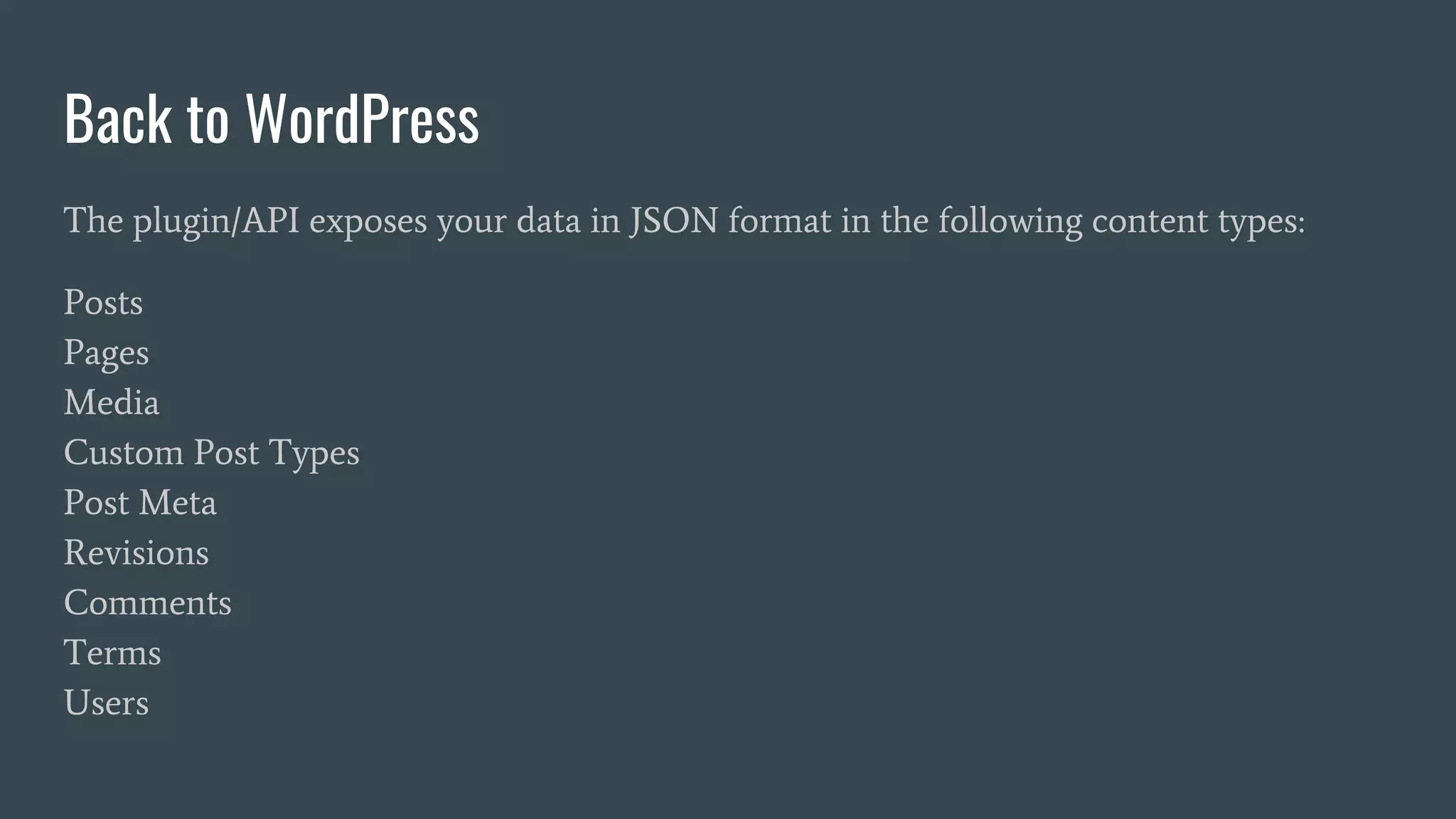 Back to WordPress
The plugin/API exposes your data in JSON format in the following content types:
Posts
Pages
Media
Custom Post Types
Post Meta
Revisions
Comments
Terms
Users
 