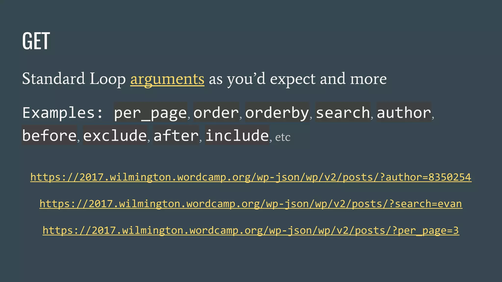 https://2017.wilmington.wordcamp.org/wp-json/wp/v2/posts/?author=8350254
https://2017.wilmington.wordcamp.org/wp-json/wp/v2/posts/?search=evan
https://2017.wilmington.wordcamp.org/wp-json/wp/v2/posts/?per_page=3
Standard Loop arguments as you’d expect and more
Examples: per_page, order, orderby, search, author,
before, exclude, after, include, etc
GET
 