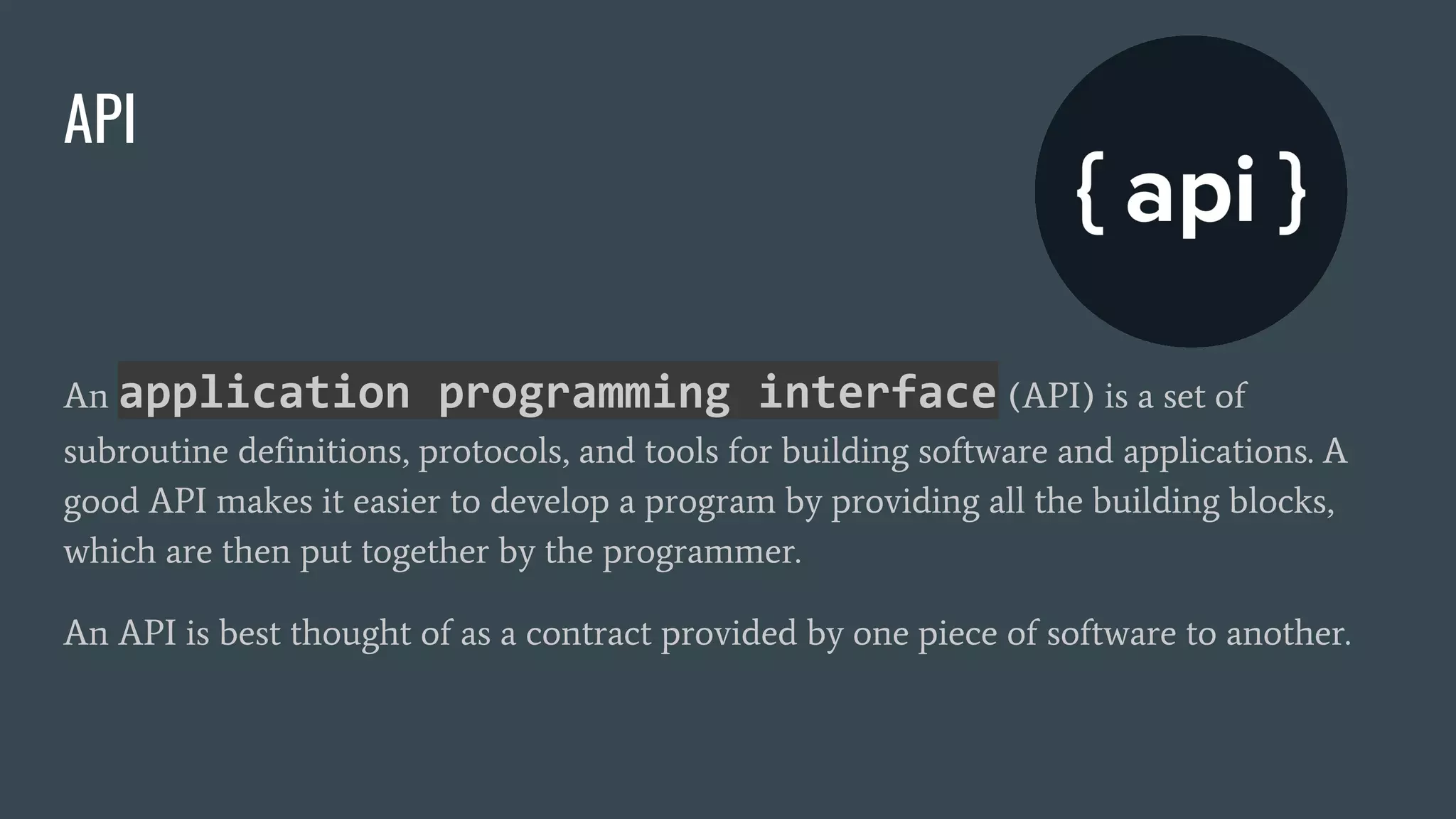 API
An application programming interface (API) is a set of
subroutine definitions, protocols, and tools for building software and applications. A
good API makes it easier to develop a program by providing all the building blocks,
which are then put together by the programmer.
An API is best thought of as a contract provided by one piece of software to another.
 
