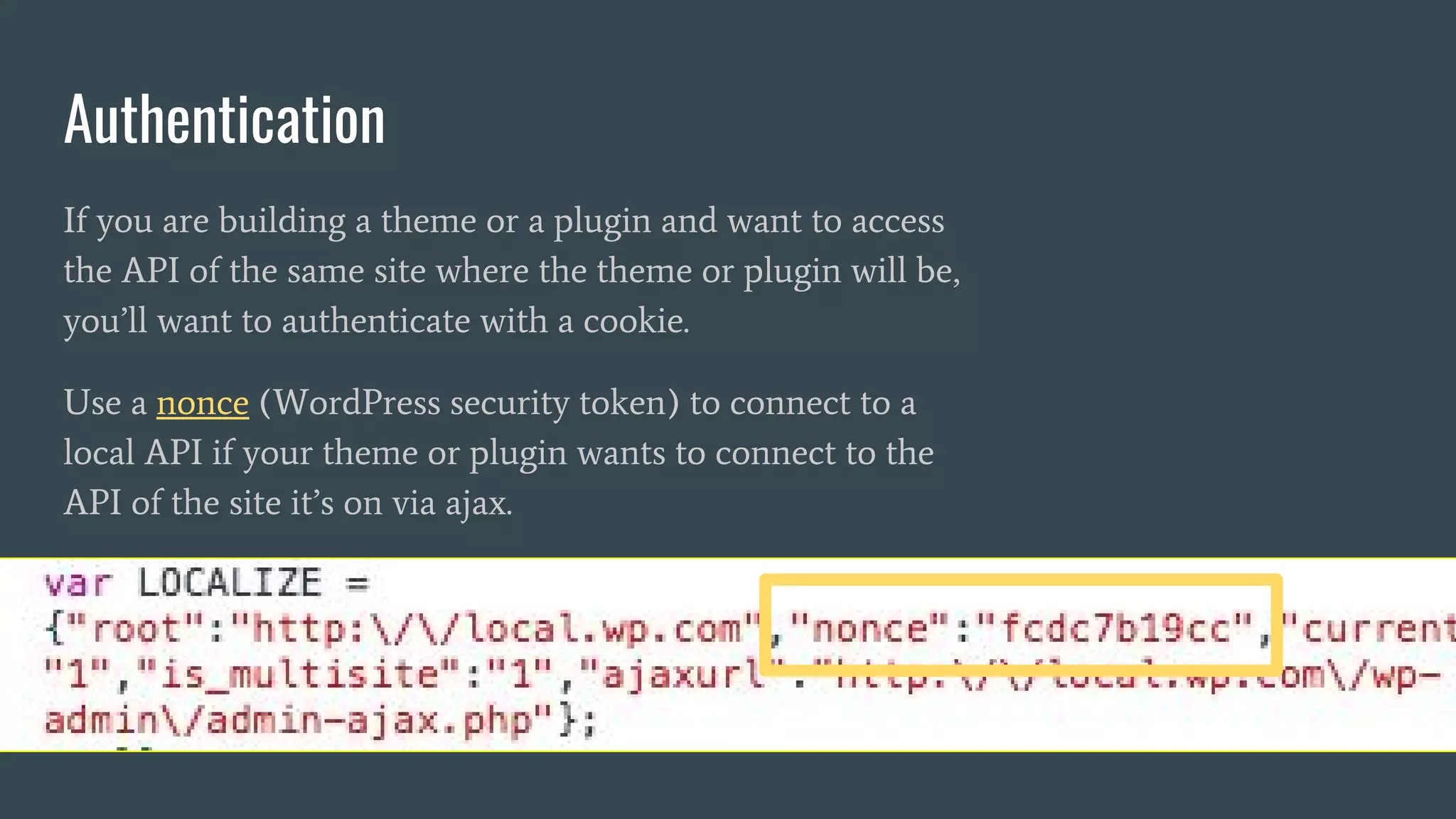 Authentication
If you are building a theme or a plugin and want to access
the API of the same site where the theme or plugin will be,
you’ll want to authenticate with a cookie.
Use a nonce (WordPress security token) to connect to a
local API if your theme or plugin wants to connect to the
API of the site it’s on via ajax.
 
