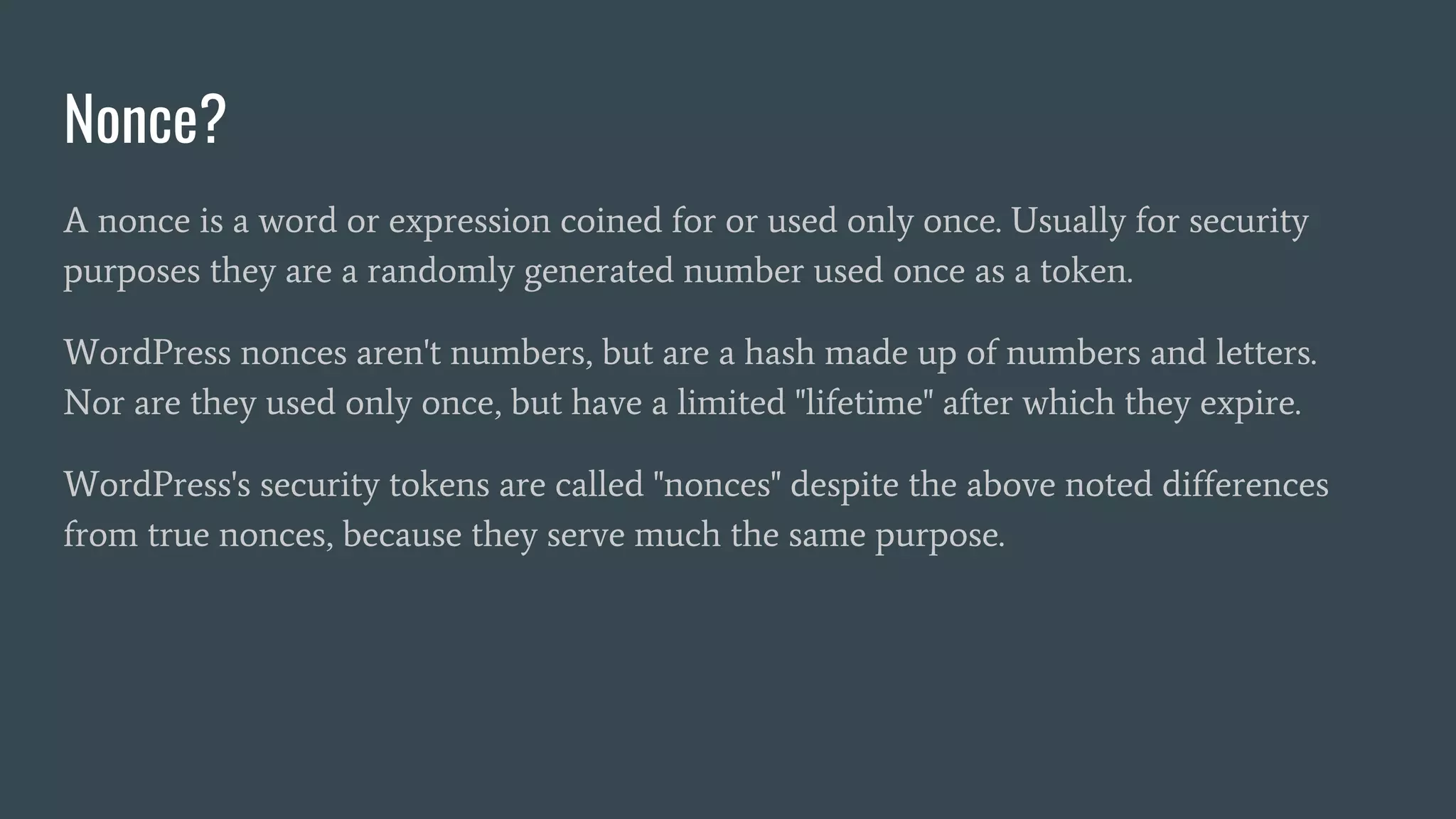 Nonce?
A nonce is a word or expression coined for or used only once. Usually for security
purposes they are a randomly generated number used once as a token.
WordPress nonces aren't numbers, but are a hash made up of numbers and letters.
Nor are they used only once, but have a limited "lifetime" after which they expire.
WordPress's security tokens are called "nonces" despite the above noted differences
from true nonces, because they serve much the same purpose.
 