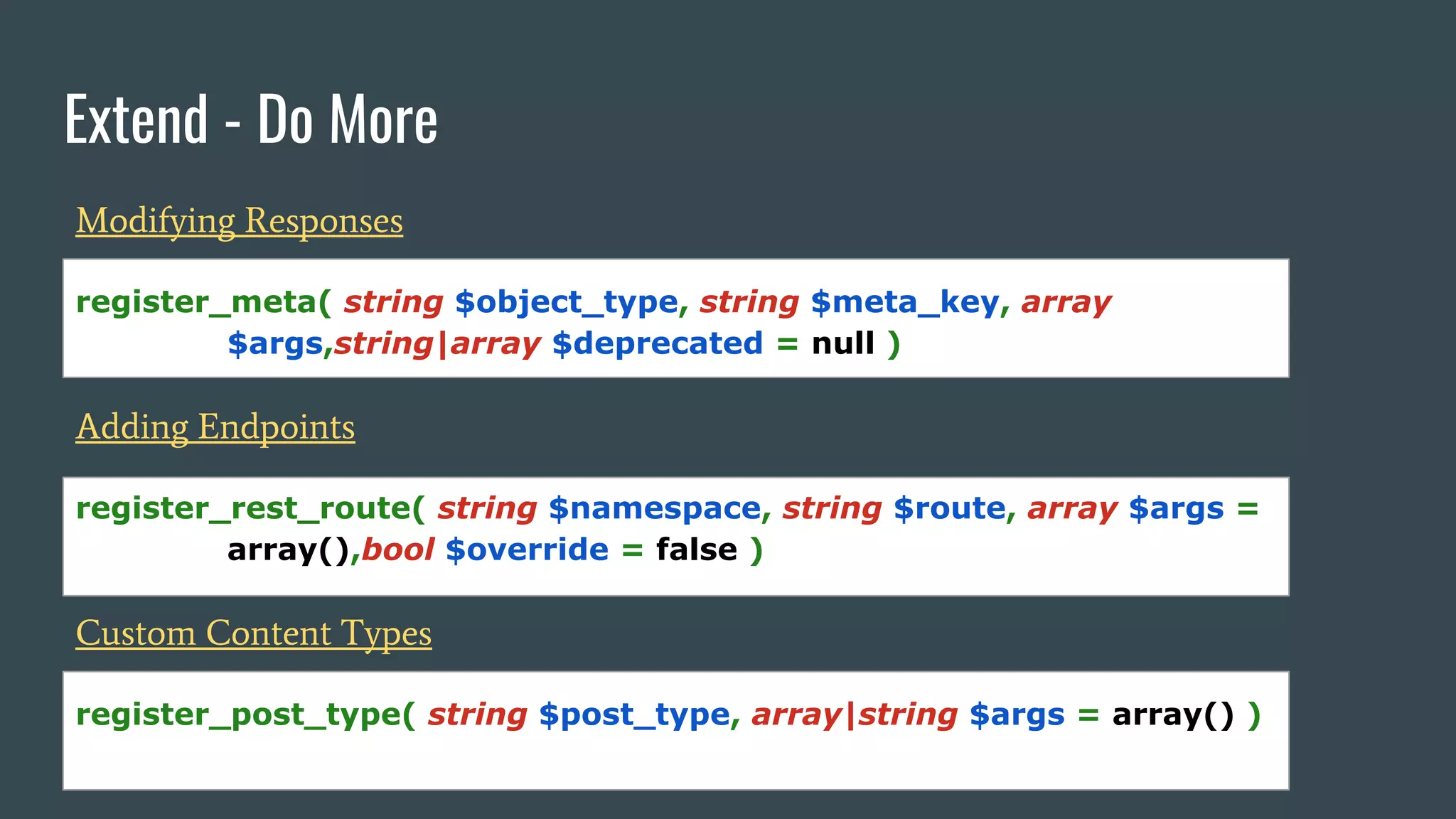 Extend - Do More
Modifying Responses
register_meta( string $object_type, string $meta_key, array
$args,string|array $deprecated = null )
Adding Endpoints
register_rest_route( string $namespace, string $route, array $args =
array(),bool $override = false )
Custom Content Types
register_post_type( string $post_type, array|string $args = array() )
 