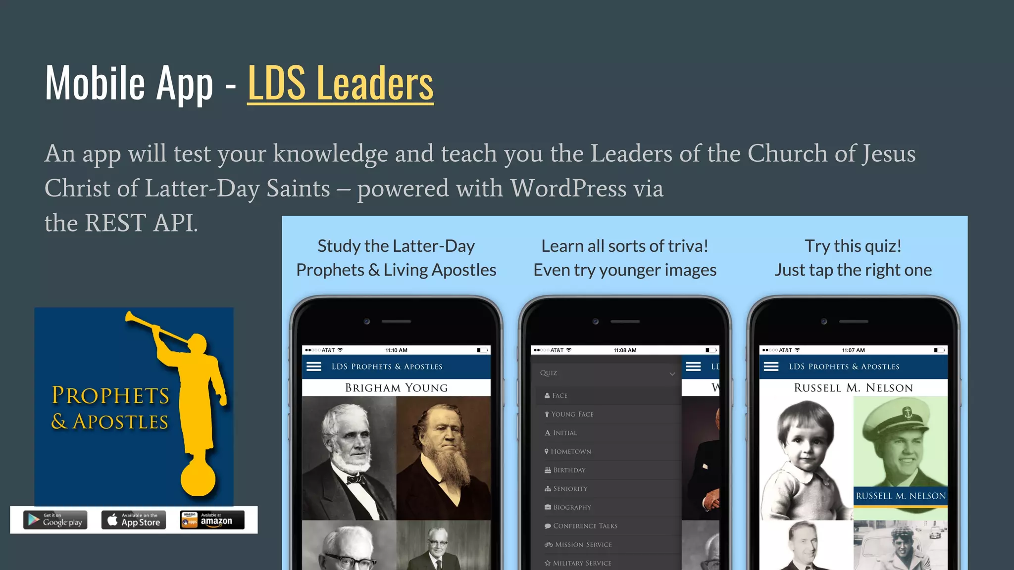 Mobile App - LDS Leaders
An app will test your knowledge and teach you the Leaders of the Church of Jesus
Christ of Latter-Day Saints – powered with WordPress via
the REST API.
 