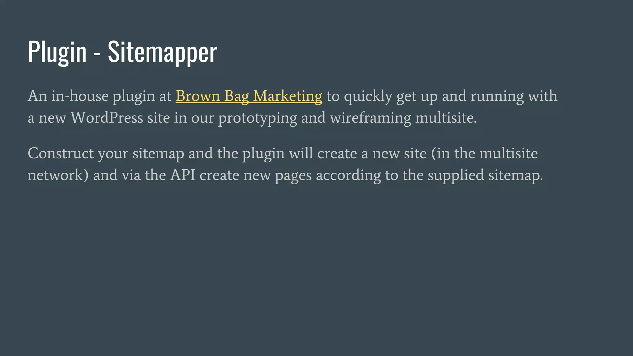 Plugin - Sitemapper
An in-house plugin at Brown Bag Marketing to quickly get up and running with
a new WordPress site in our prototyping and wireframing multisite.
Construct your sitemap and the plugin will create a new site (in the multisite
network) and via the API create new pages according to the supplied sitemap.
 