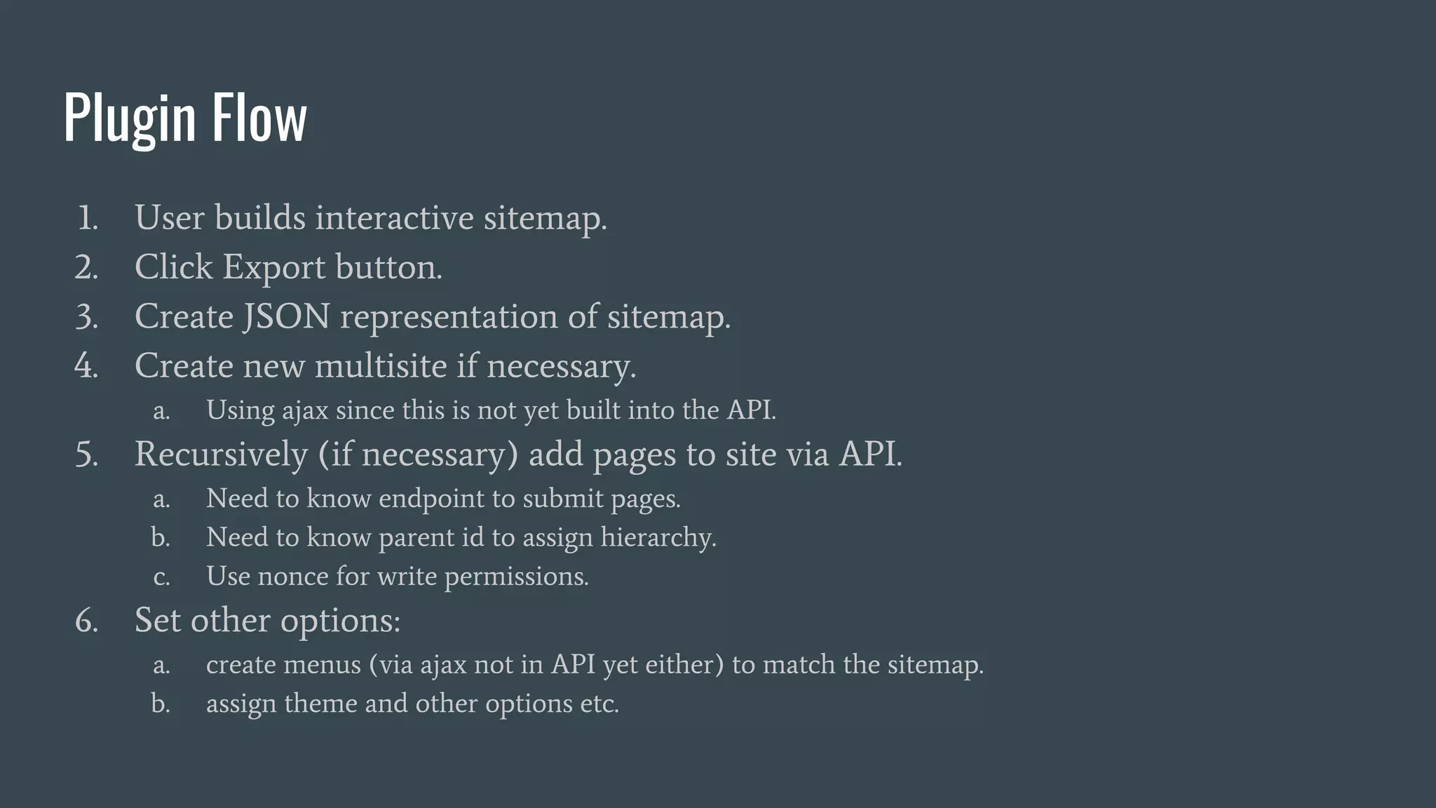 Plugin Flow
1. User builds interactive sitemap.
2. Click Export button.
3. Create JSON representation of sitemap.
4. Create new multisite if necessary.
a. Using ajax since this is not yet built into the API.
5. Recursively (if necessary) add pages to site via API.
a. Need to know endpoint to submit pages.
b. Need to know parent id to assign hierarchy.
c. Use nonce for write permissions.
6. Set other options:
a. create menus (via ajax not in API yet either) to match the sitemap.
b. assign theme and other options etc.
 