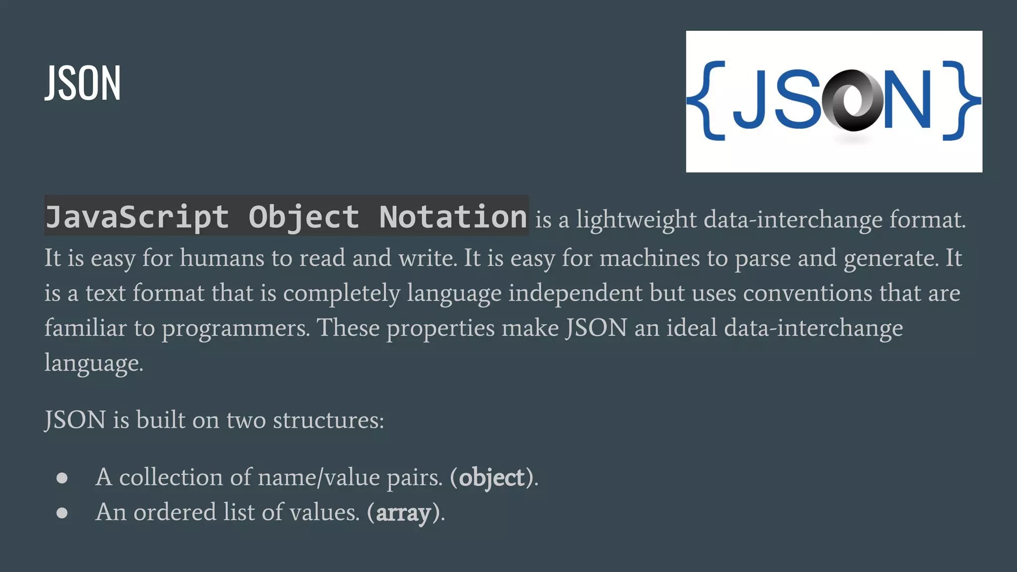 JSON
JavaScript Object Notation is a lightweight data-interchange format.
It is easy for humans to read and write. It is easy for machines to parse and generate. It
is a text format that is completely language independent but uses conventions that are
familiar to programmers. These properties make JSON an ideal data-interchange
language.
JSON is built on two structures:
● A collection of name/value pairs. (object).
● An ordered list of values. (array).
 