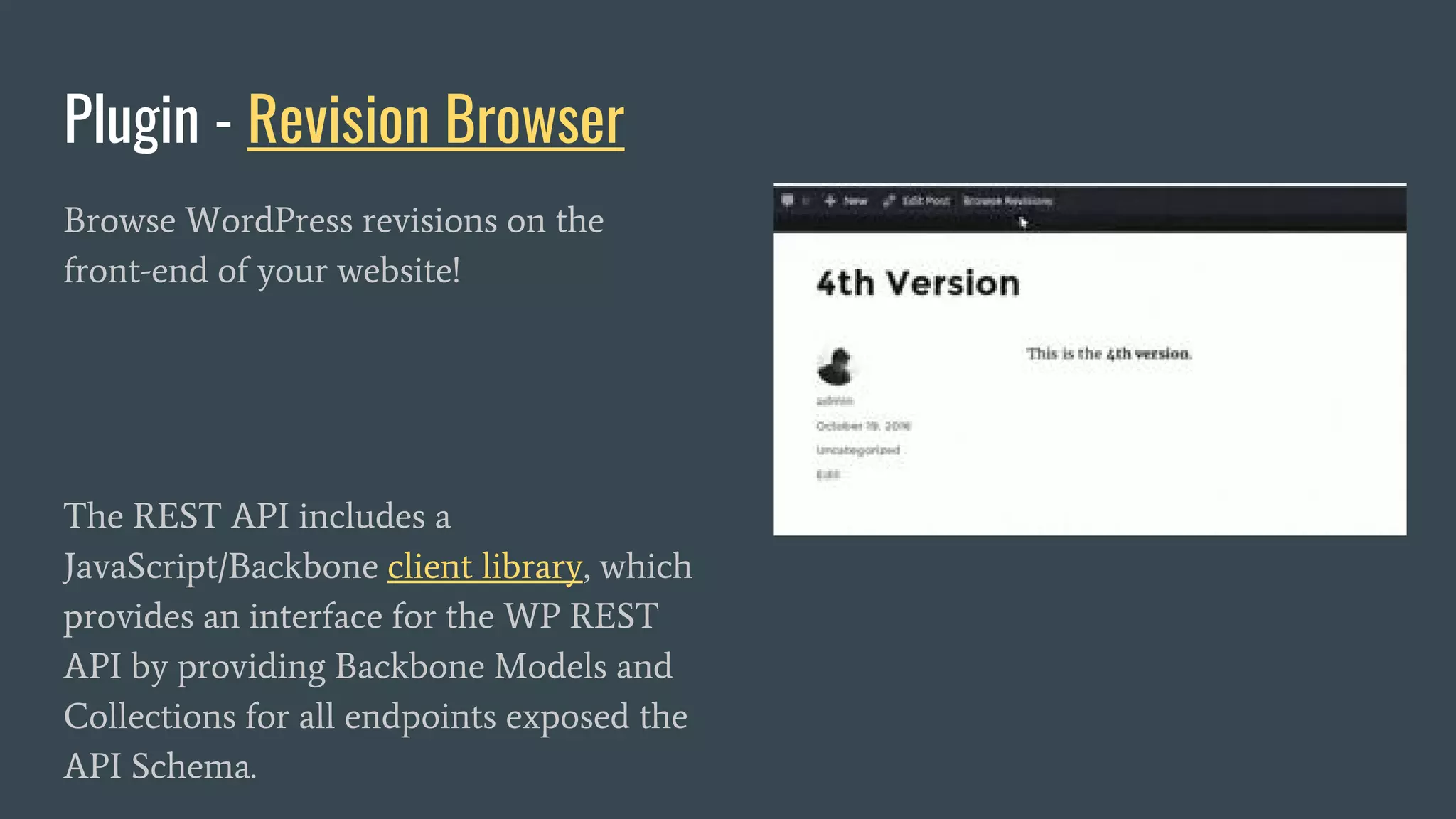 Plugin - Revision Browser
Browse WordPress revisions on the
front-end of your website!
The REST API includes a
JavaScript/Backbone client library, which
provides an interface for the WP REST
API by providing Backbone Models and
Collections for all endpoints exposed the
API Schema.
 