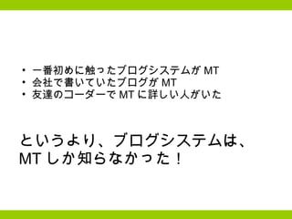 一番初めに触ったブログシステムが MT 会社で書いていたブログが MT 友達のコーダーで MT に詳しい人がいた というより、ブログシステムは、 MT しか知らなかった！ 