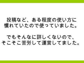 投稿など、ある程度の使い方に 慣れていたので使っていました。   でもそんなに詳しくないので、 そこそこ苦労して運営してました。 