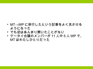 MT->WP に移行したという記事をよく見かける ようになった でも逆はあんまり聞いたことがない  ケータイ会議のメンバーが 11 人中 5 人 WP で、 MT はわたしひとりだった 