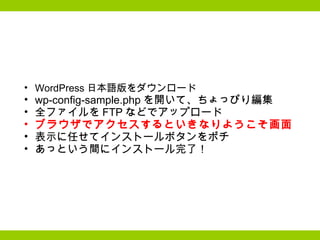 WordPress 日本語版をダウンロード wp-config-sample.php を開いて、ちょっぴり編集 全ファイルを FTP などでアップロード ブラウザでアクセスするといきなりようこそ画面 表示に任せてインストールボタンをポチ あっという間にインストール完了！ 