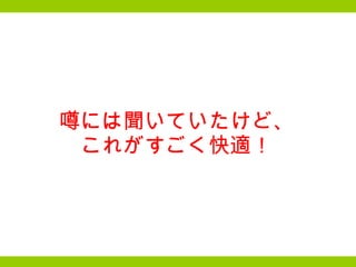 噂には聞いていたけど、 これがすごく快適！ 