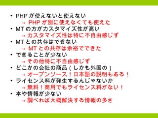 PHP が使えないと使えない 　->  PHP が別に使えなくても使えた MT の方がカスタマイズ性が高い 　-> カスタマイズ性は特に不自由感じず MT との共存はできない 　->  MT との共存は余裕でできた できることが少ない 　-> その他特に不自由感じず どこかの会社の商品（しかも外国の） 　-> オープンソース！日本語の説明もある！ ライセンス料が発生するんじゃないか 　-> 無料！商用でもライセンス料がない！ 本や情報が少ない 　-> 調べれば大概解決する情報の多さ 