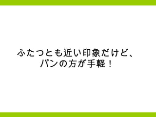 ふたつとも近い印象だけど、 パンの方が手軽！ 