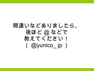 間違いなどありましたら、 後ほど @ などで 教えてください！ （ @yunico_ jp ） 