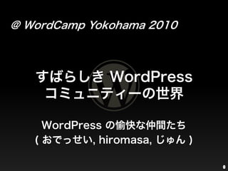 @ WordCamp Yokohama 2010 すばらしき WordPressコミュニティーの世界 WordPressの愉快な仲間たち ( おでっせい, hiromasa, じゅん ) 0 