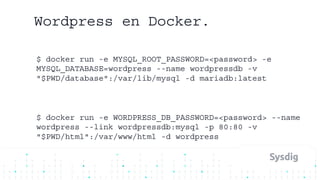 Wordpress en Docker.
$ docker run -e MYSQL_ROOT_PASSWORD=<password> -e
MYSQL_DATABASE=wordpress --name wordpressdb -v
"$PWD/database":/var/lib/mysql -d mariadb:latest
$ docker run -e WORDPRESS_DB_PASSWORD=<password> --name
wordpress --link wordpressdb:mysql -p 80:80 -v
"$PWD/html":/var/www/html -d wordpress
 