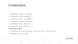 Comandos.
$ 10updocker delete <hostname>
$ 10updocker stop <hostname>
$ 10updocker start <hostname>
$ 10updocker restart <hostname>
$ 10updocker shell <service>
$ 10updocker logs <service>
Commandos de wp-cli:
$ 10updocker wp search-replace ‘meioliver.com' 'meioliver.es'
$ 10updocker wp site list
 