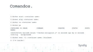 Comandos.
$ docker start <container name>
$ docker stop <container name>
$ docker rm <container name>
$ docker ps
CONTAINER ID IMAGE COMMAND CREATED STATUS PORTS
NAMES
14649c5b7e9a mariadb:latest "/docker-entrypoint.s" 12 seconds ago Up 12 seconds
3306/tcp wordpressdb
$ docker exec -ti <container name> /bin/bash
$ (I’m inside!)
 