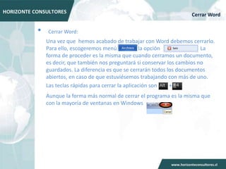 Cerrar Word


•   Cerrar Word:
    Una vez que hemos acabado de trabajar con Word debemos cerrarlo.
    Para ello, escogeremos menú             la opción             . La
    forma de proceder es la misma que cuando cerramos un documento,
    es decir, que también nos preguntará si conservar los cambios no
    guardados. La diferencia es que se cerrarán todos los documentos
    abiertos, en caso de que estuviésemos trabajando con más de uno.
    Las teclas rápidas para cerrar la aplicación son   +
    Aunque la forma más normal de cerrar el programa es la misma que
    con la mayoría de ventanas en Windows
 