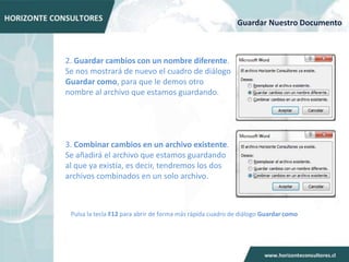 Guardar Nuestro Documento



2. Guardar cambios con un nombre diferente.
Se nos mostrará de nuevo el cuadro de diálogo
Guardar como, para que le demos otro
nombre al archivo que estamos guardando.




3. Combinar cambios en un archivo existente.
Se añadirá el archivo que estamos guardando
al que ya existía, es decir, tendremos los dos
archivos combinados en un solo archivo.



 Pulsa la tecla F12 para abrir de forma más rápida cuadro de diálogo Guardar como
 
