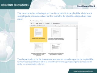 Plantillas en Word

Y se mostrarán las subcategorías que tiene este tipo de plantilla, al abrir una
subcategoría podremos observar los modelos de plantillas disponibles para
crear:




Y en la parte derecha de la ventana tendremos una vista previa de la plantilla.
La mayoría de las plantillas de Office se encuentra en internet y para descargarlas es necesario de
contar con una conexión a internet.
 
