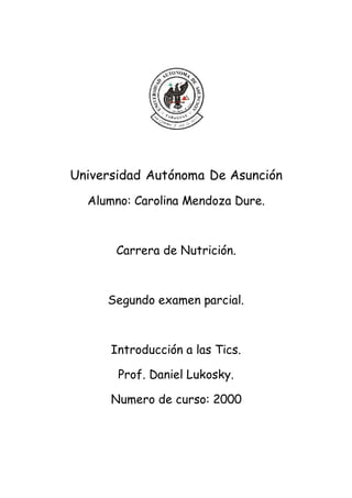 Universidad Autónoma De Asunción
Alumno: Carolina Mendoza Dure.
Carrera de Nutrición.
Segundo examen parcial.
Introducción a las Tics.
Prof. Daniel Lukosky.
Numero de curso: 2000
 