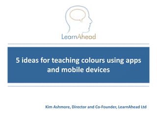 5 ideas for teaching colours using apps
          and mobile devices



         Kim Ashmore, Director and Co-Founder, LearnAhead Ltd
                                            © Copyright 2011, LearnAhead
 
